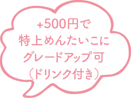 +500円で特上めんたいこにグレードアップ可（ドリンク付き）