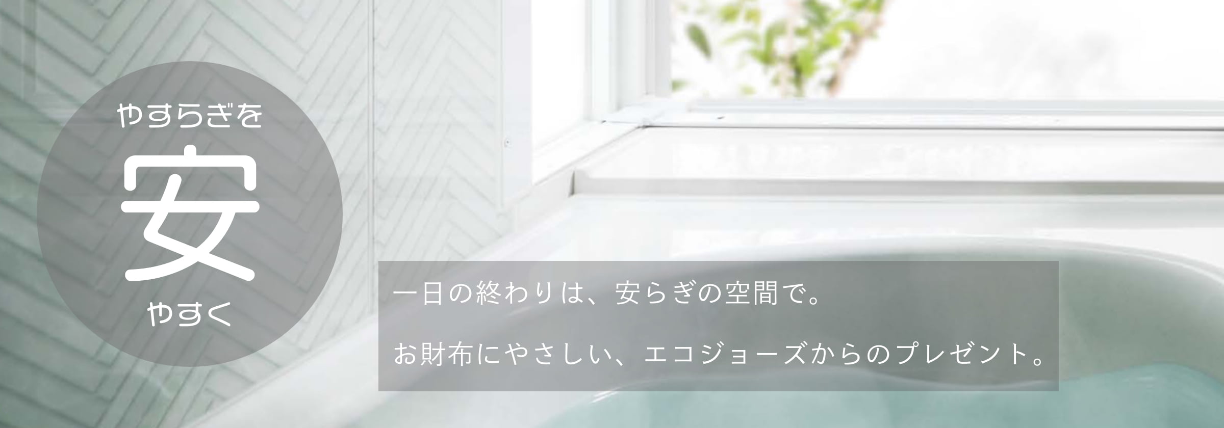 一日の終わりは、安らぎの空間で。お財布にやさしい、エコジョーズからのプレゼント。